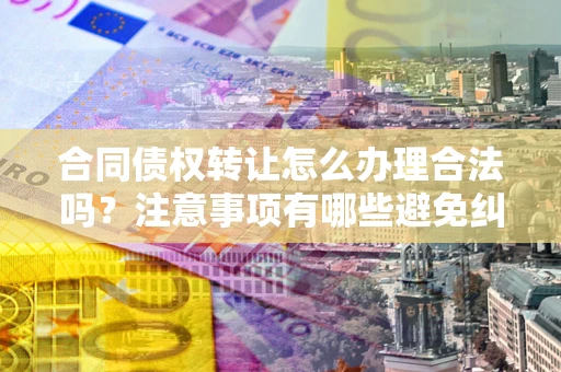 北京合同债权转让怎么办理合法吗？注意事项有哪些避免纠纷？