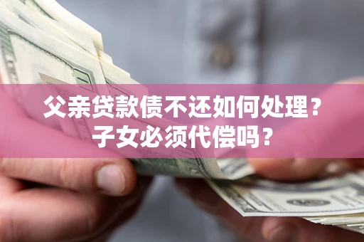 北京父亲贷款债不还如何处理？子女必须代偿吗？